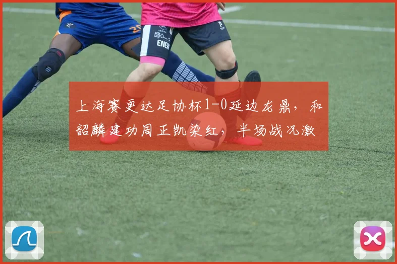 上海赛更达足协杯1-0延边龙鼎，和韶麟建功周正凯染红，半场战况激烈