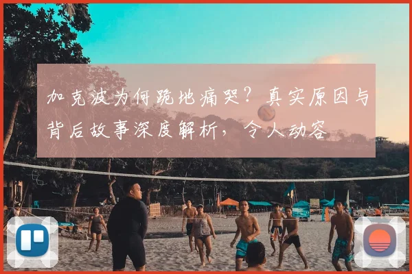 加克波为何跪地痛哭？真实原因与背后故事深度解析，令人动容