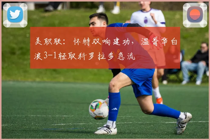 美职联：怀特双响建功，温哥华白浪3-1轻取科罗拉多急流
