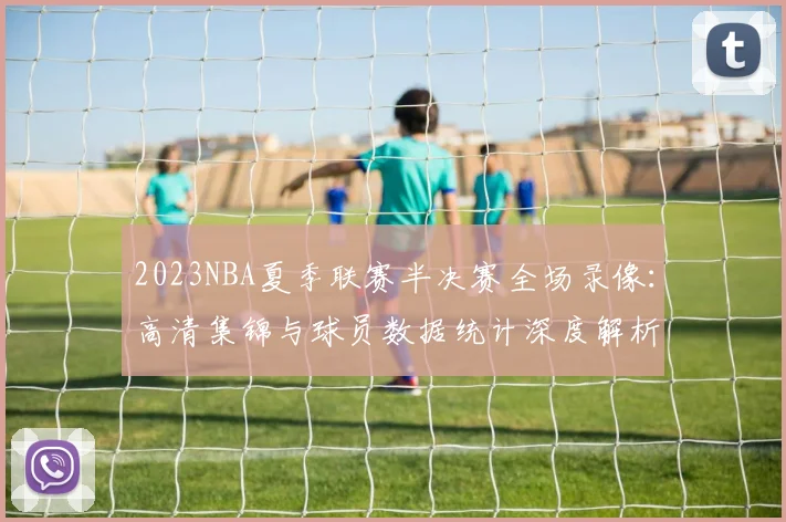 2023NBA夏季联赛半决赛全场录像：高清集锦与球员数据统计深度解析