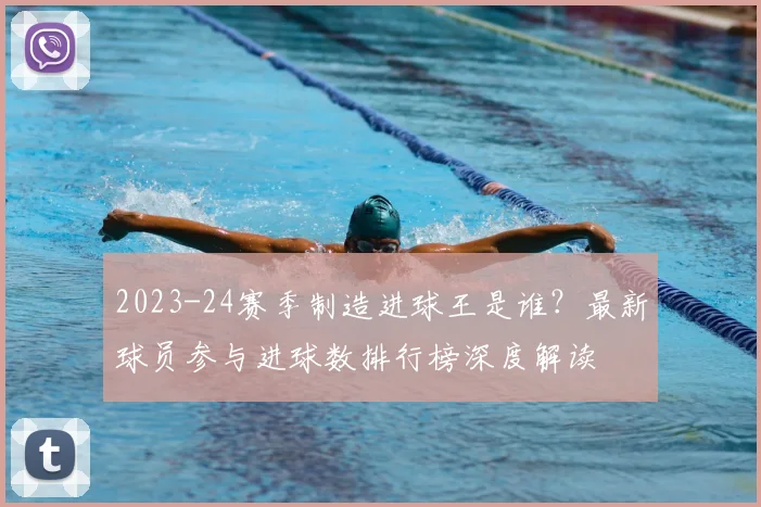 2023-24赛季制造进球王是谁？最新球员参与进球数排行榜深度解读