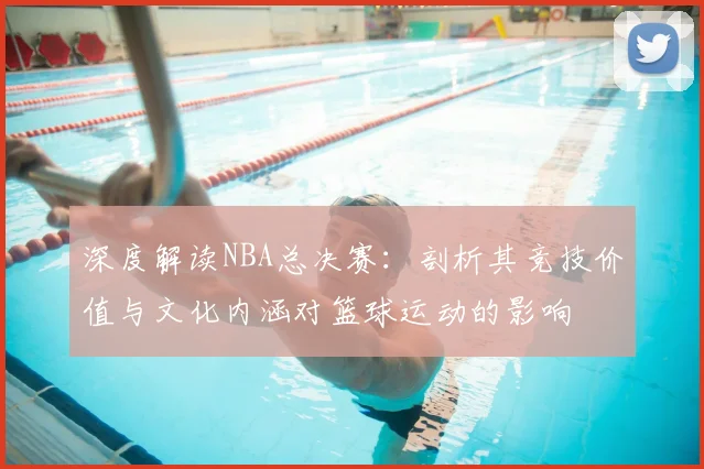 深度解读NBA总决赛：剖析其竞技价值与文化内涵对篮球运动的影响