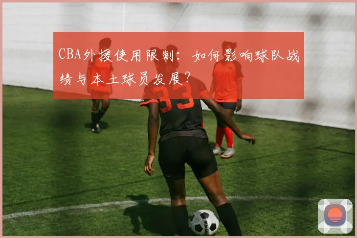 CBA外援使用限制：如何影响球队战绩与本土球员发展？