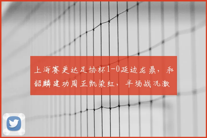 上海赛更达足协杯1-0延边龙鼎，和韶麟建功周正凯染红，半场战况激烈