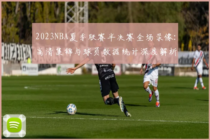 2023NBA夏季联赛半决赛全场录像：高清集锦与球员数据统计深度解析