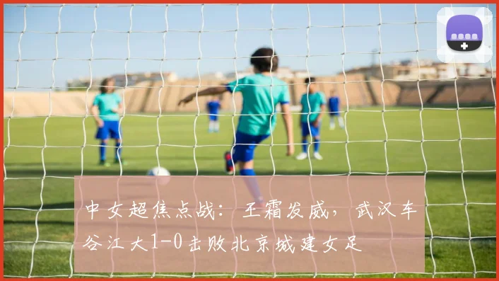 中女超焦点战：王霜发威，武汉车谷江大1-0击败北京城建女足