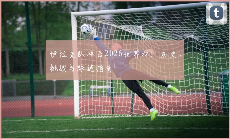 伊拉克队冲击2026世界杯：历史、挑战与球迷指南